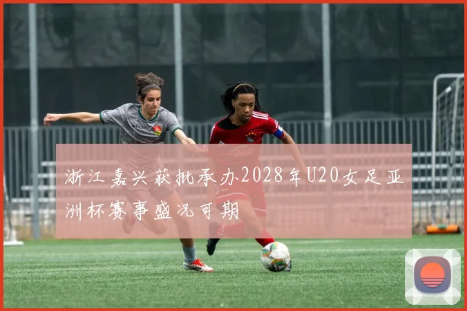 浙江嘉兴获批承办2028年U20女足亚洲杯赛事盛况可期
