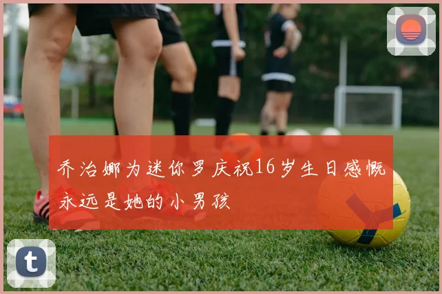 乔治娜为迷你罗庆祝16岁生日感慨永远是她的小男孩
