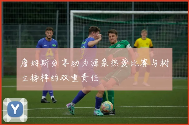詹姆斯分享动力源泉热爱比赛与树立榜样的双重责任
