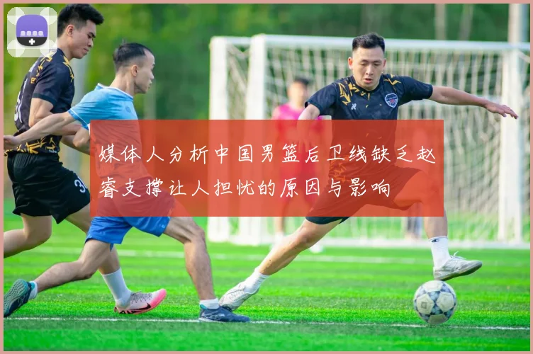 媒体人分析中国男篮后卫线缺乏赵睿支撑让人担忧的原因与影响
