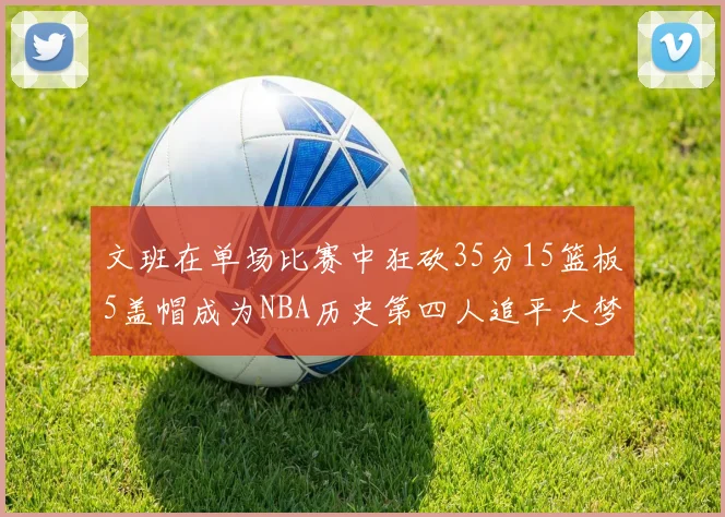 文班在单场比赛中狂砍35分15篮板5盖帽成为NBA历史第四人追平大梦鲨鱼天勾