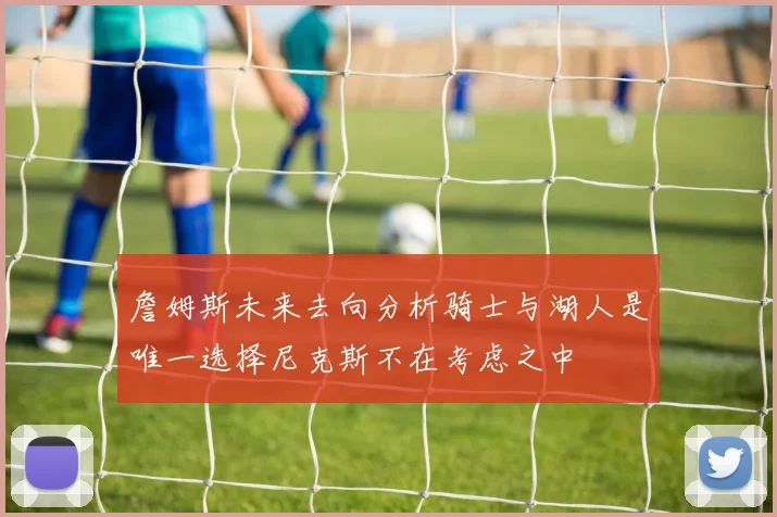 詹姆斯未来去向分析骑士与湖人是唯一选择尼克斯不在考虑之中