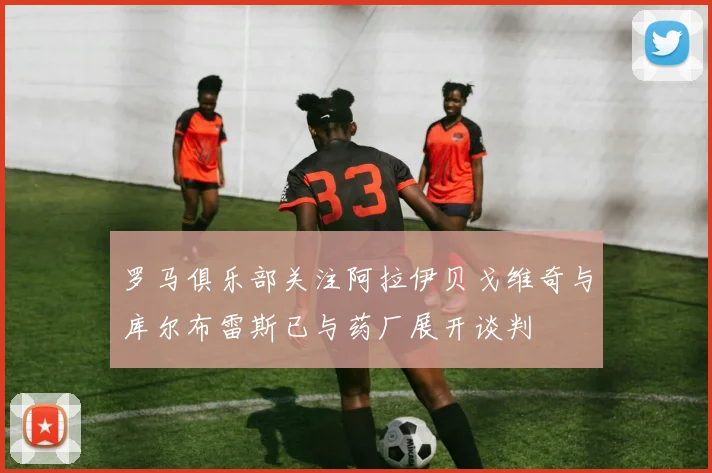 罗马俱乐部关注阿拉伊贝戈维奇与库尔布雷斯已与药厂展开谈判