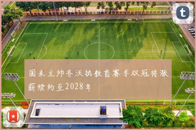 国米主帅齐沃执教首赛季双冠将涨薪续约至2028年