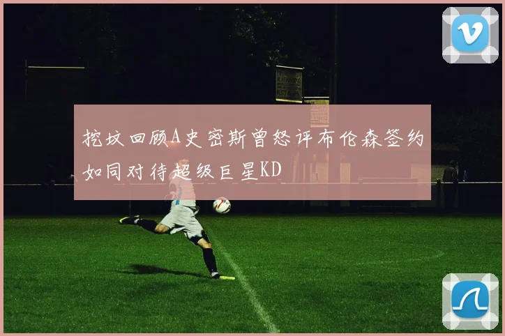 挖坟回顾A史密斯曾怒评布伦森签约如同对待超级巨星KD