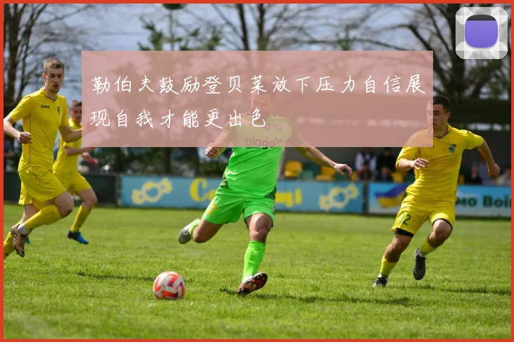 勒伯夫鼓励登贝莱放下压力自信展现自我才能更出色