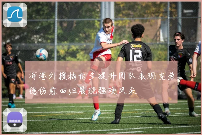 海港外援梅伦多提升团队表现克劳德伤愈回归展现强硬风采