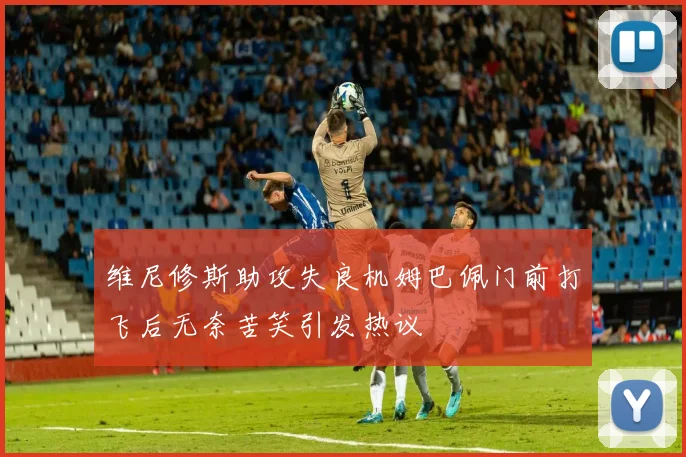维尼修斯助攻失良机姆巴佩门前打飞后无奈苦笑引发热议