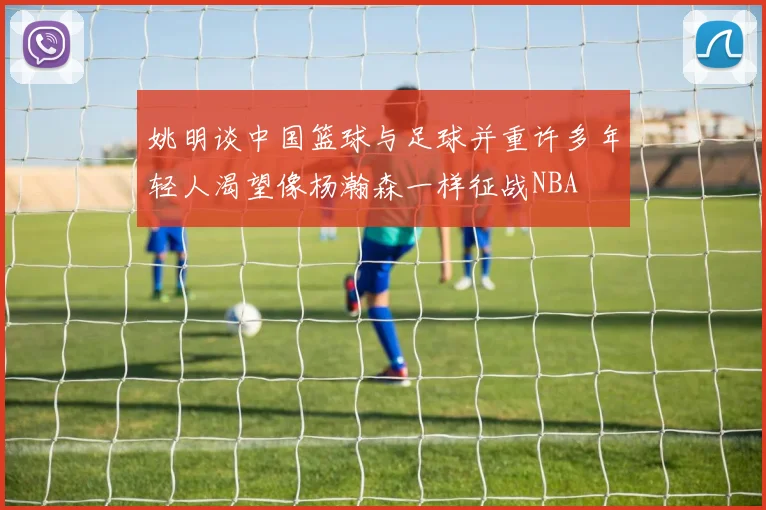 姚明谈中国篮球与足球并重许多年轻人渴望像杨瀚森一样征战NBA