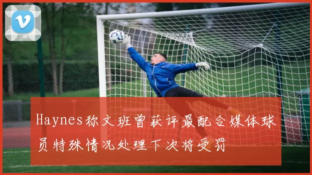 Haynes称文班曾获评最配合媒体球员特殊情况处理下次将受罚