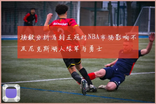 杨毅分析马刺五冠对NBA市场影响不及尼克斯湖人绿军与勇士